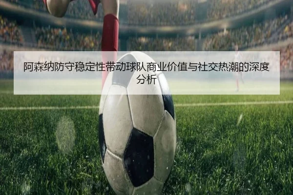 阿森纳防守稳定性带动球队商业价值与社交热潮的深度分析