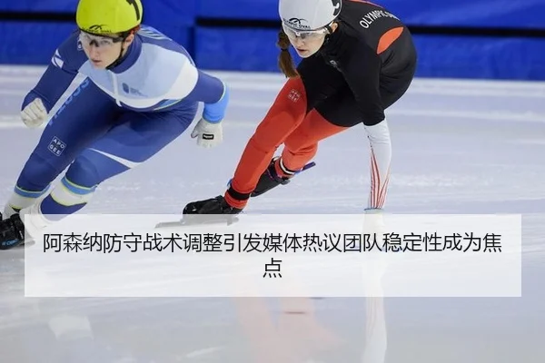 阿森纳防守战术调整引发媒体热议团队稳定性成为焦点